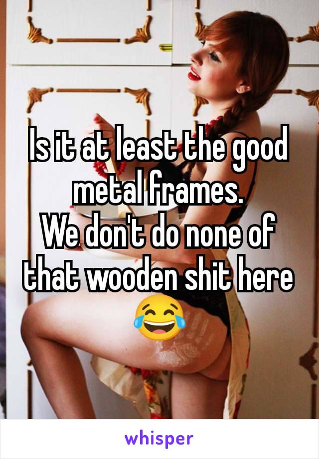 Is it at least the good metal frames.
We don't do none of that wooden shit here 😂