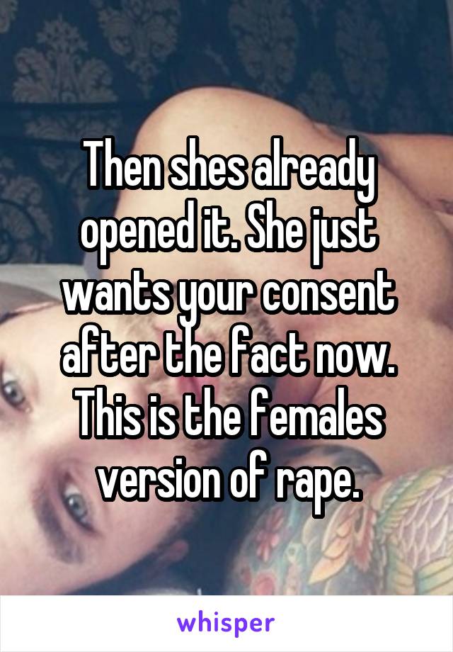 Then shes already opened it. She just wants your consent after the fact now. This is the females version of rape.