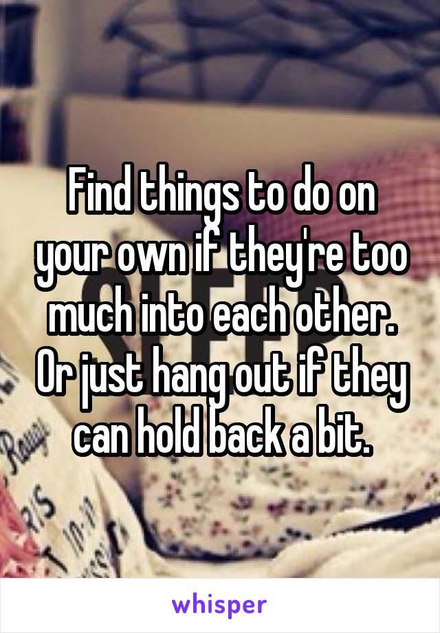 Find things to do on your own if they're too much into each other. Or just hang out if they can hold back a bit.