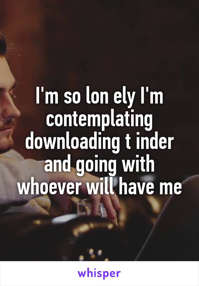 I'm so lon ely I'm contemplating downloading t inder and going with whoever will have me