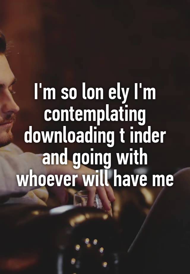 I'm so lon ely I'm contemplating downloading t inder and going with whoever will have me