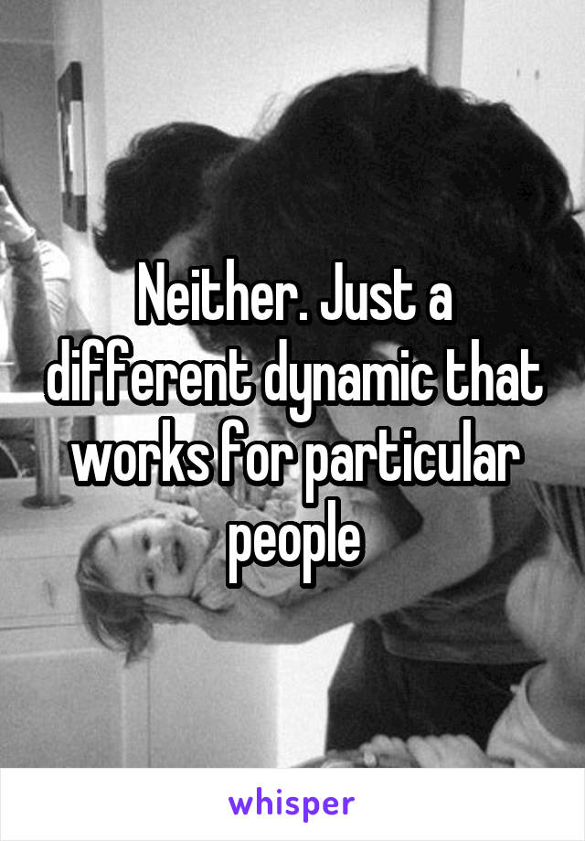 Neither. Just a different dynamic that works for particular people