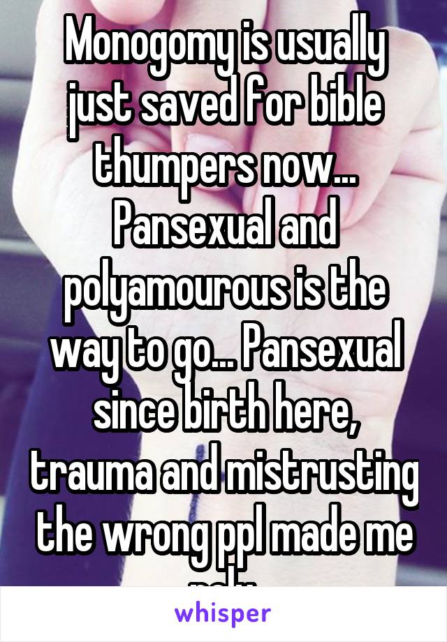 Monogomy is usually just saved for bible thumpers now... Pansexual and polyamourous is the way to go... Pansexual since birth here, trauma and mistrusting the wrong ppl made me poly.