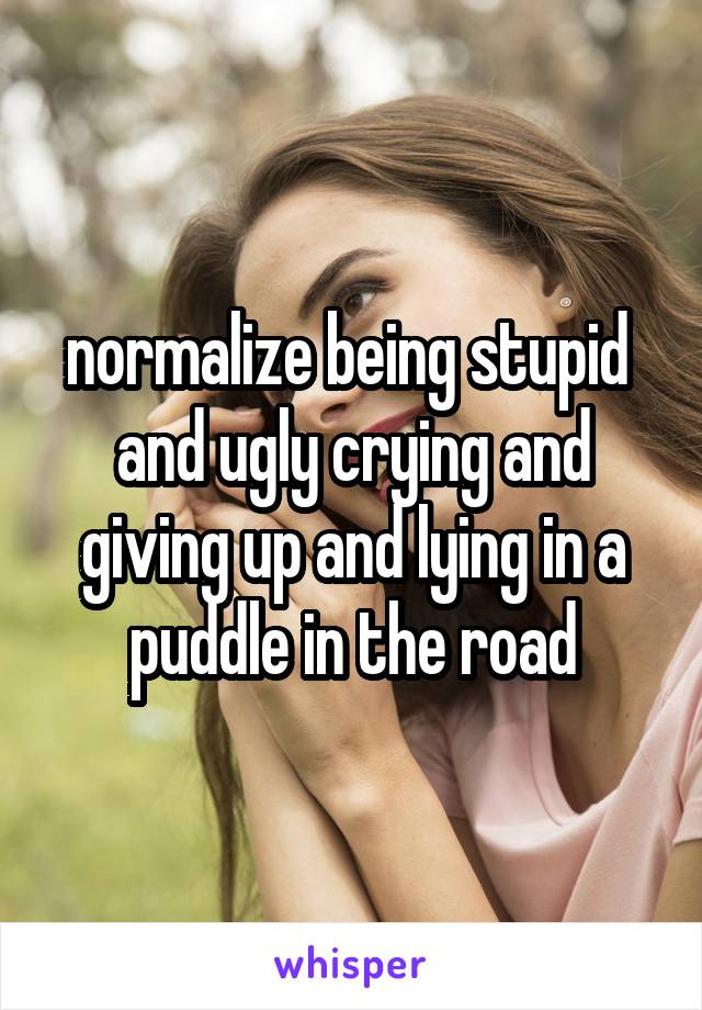 normalize being stupid  and ugly crying and giving up and lying in a puddle in the road