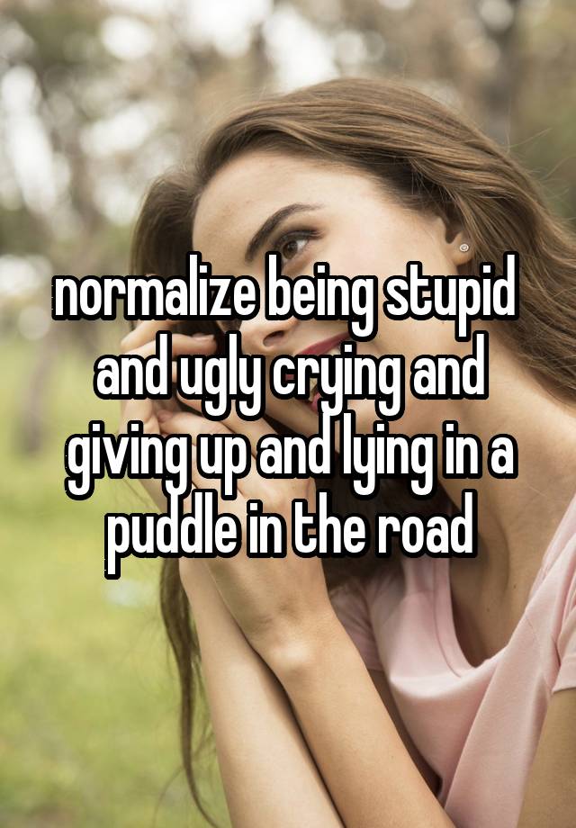 normalize being stupid  and ugly crying and giving up and lying in a puddle in the road