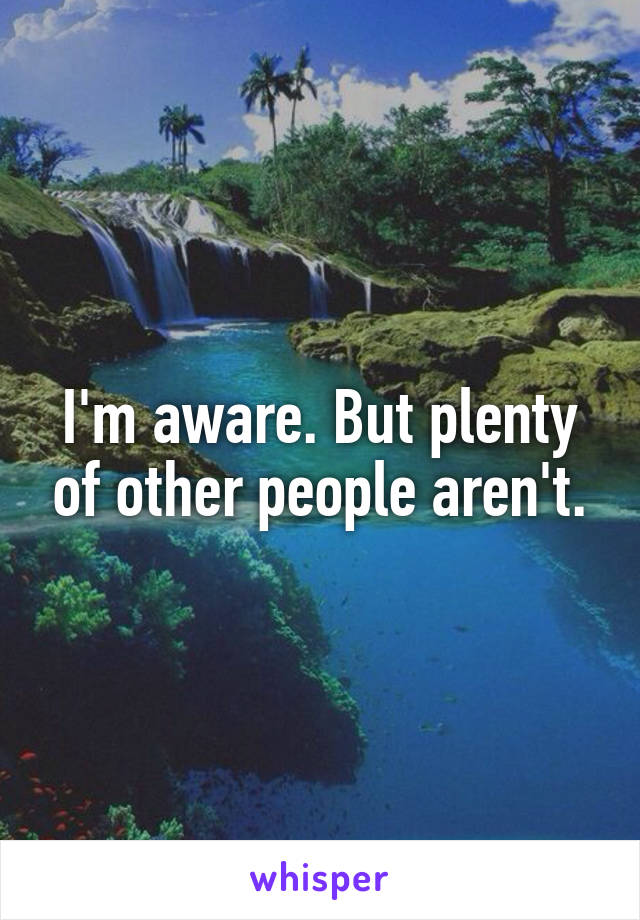 I'm aware. But plenty of other people aren't.