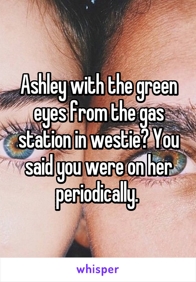 Ashley with the green eyes from the gas station in westie? You said you were on her periodically. 