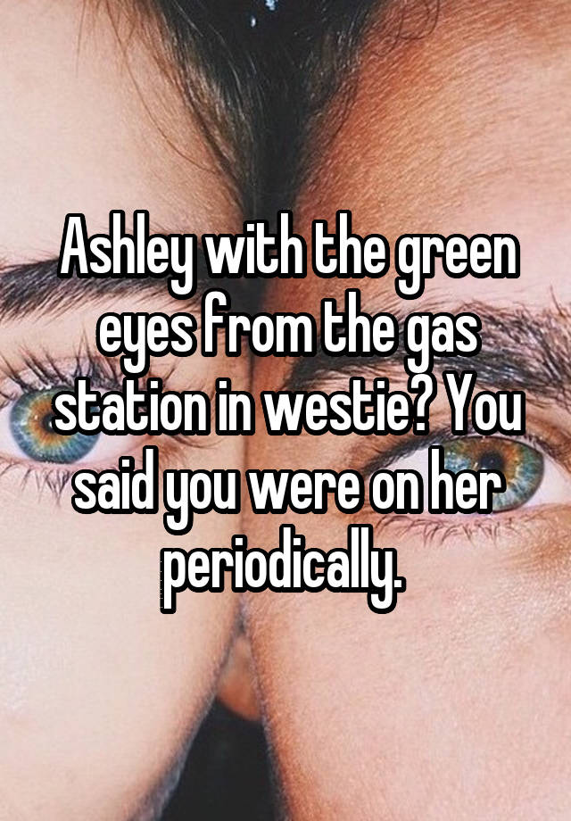 Ashley with the green eyes from the gas station in westie? You said you were on her periodically. 