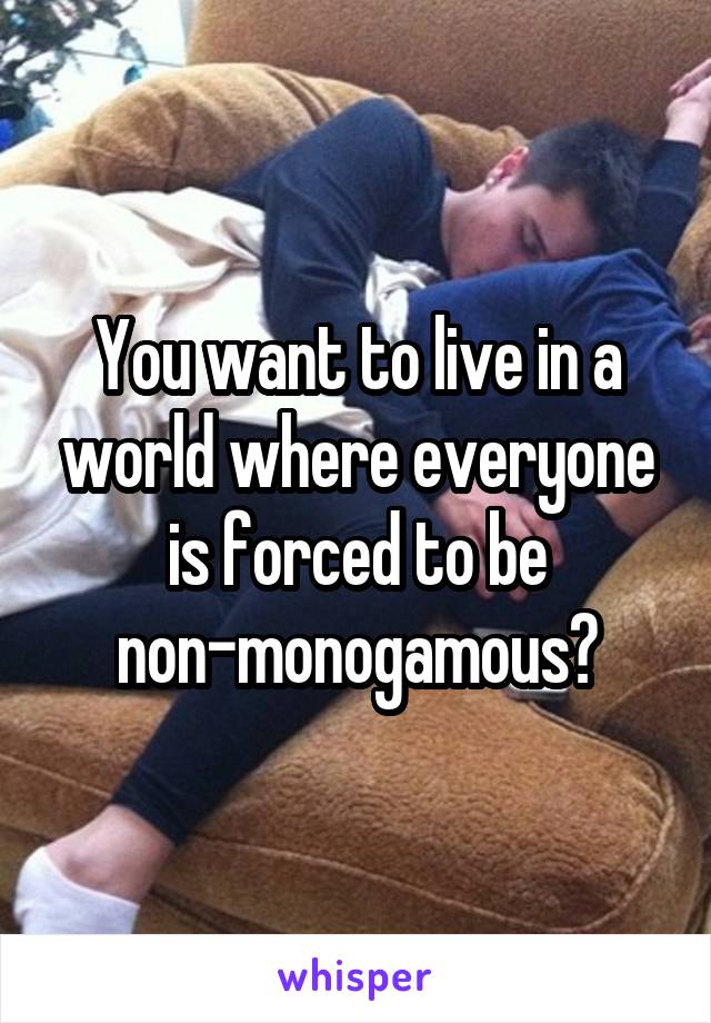 You want to live in a world where everyone is forced to be non-monogamous?