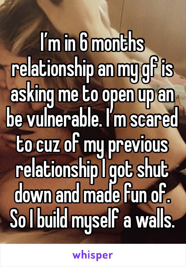 I’m in 6 months relationship an my gf is asking me to open up an be vulnerable. I’m scared to cuz of my previous relationship I got shut down and made fun of. So I build myself a walls.  