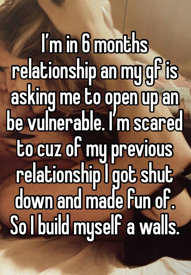 I’m in 6 months relationship an my gf is asking me to open up an be vulnerable. I’m scared to cuz of my previous relationship I got shut down and made fun of. So I build myself a walls.  