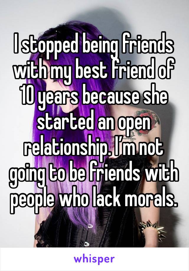 I stopped being friends with my best friend of 10 years because she started an open relationship. I’m not going to be friends with people who lack morals. 