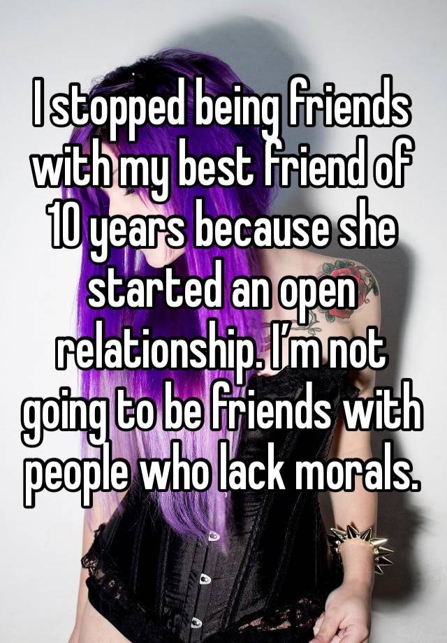 I stopped being friends with my best friend of 10 years because she started an open relationship. I’m not going to be friends with people who lack morals. 