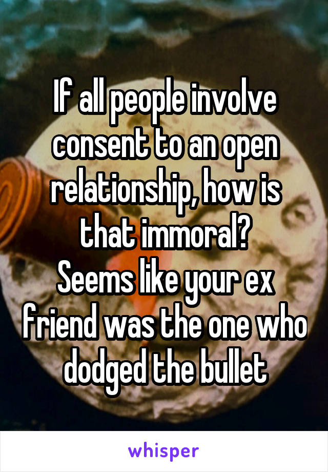 If all people involve consent to an open relationship, how is that immoral?
Seems like your ex friend was the one who dodged the bullet