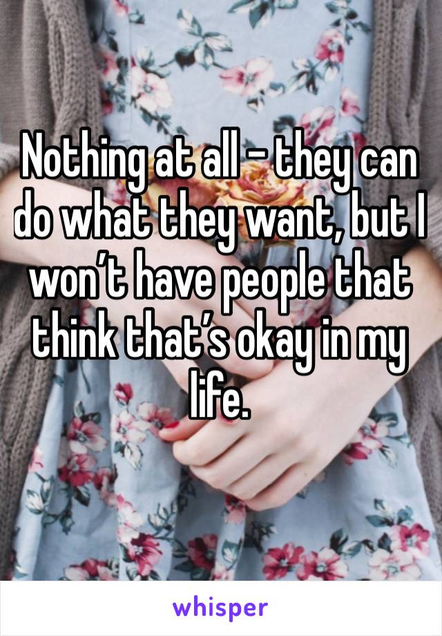 Nothing at all - they can do what they want, but I won’t have people that think that’s okay in my life. 