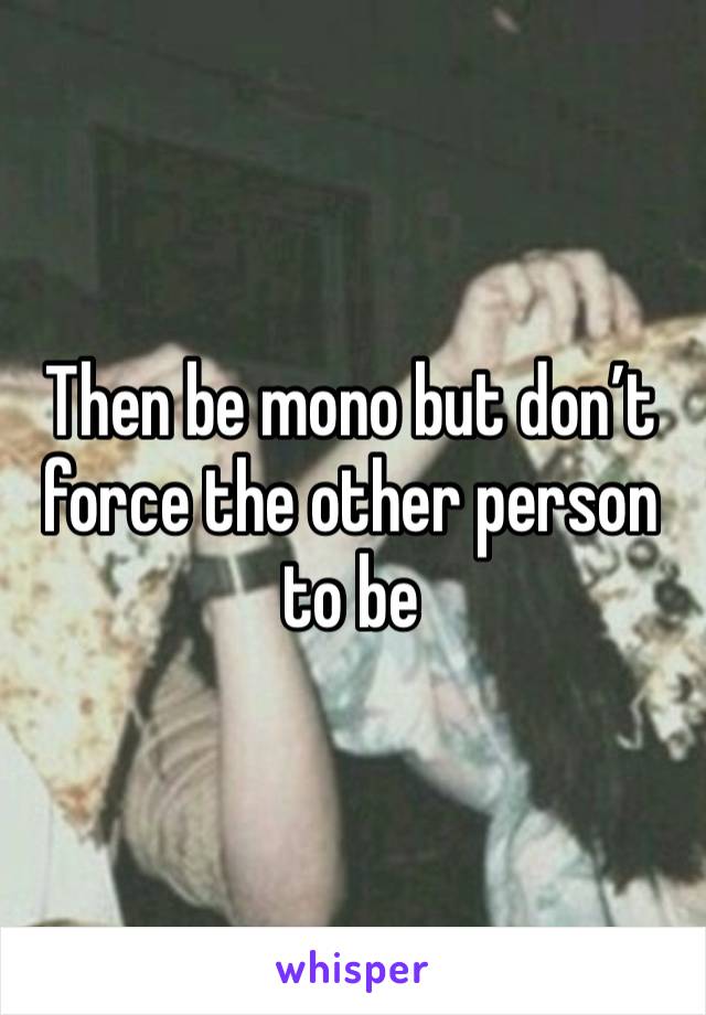 Then be mono but don’t force the other person to be 