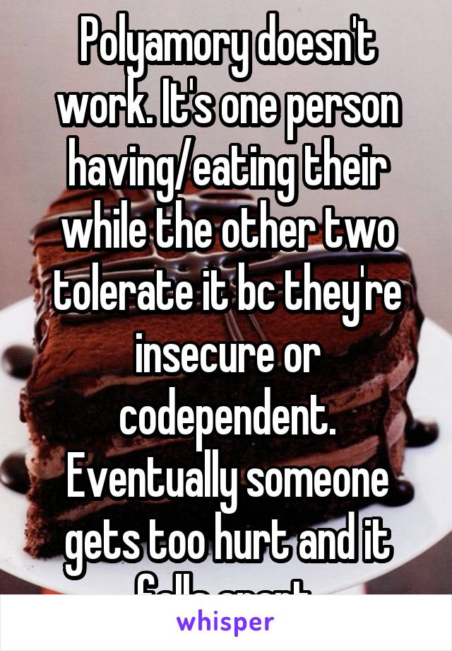 Polyamory doesn't work. It's one person having/eating their while the other two tolerate it bc they're insecure or codependent. Eventually someone gets too hurt and it falls apart.