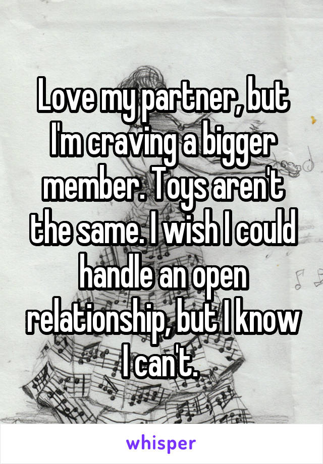 Love my partner, but I'm craving a bigger member. Toys aren't the same. I wish I could handle an open relationship, but I know I can't. 