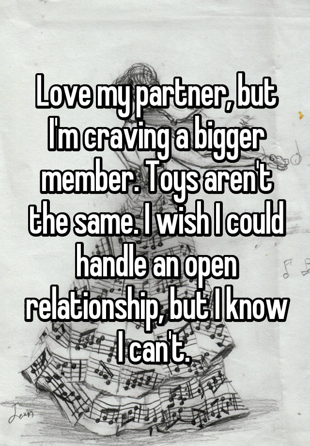 Love my partner, but I'm craving a bigger member. Toys aren't the same. I wish I could handle an open relationship, but I know I can't. 