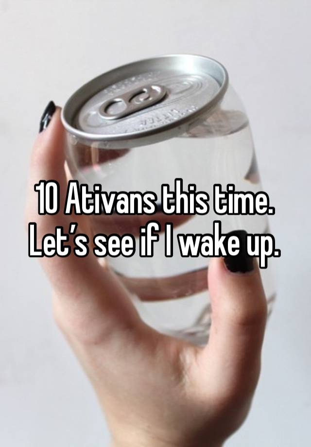 10 Ativans this time. Let’s see if I wake up. 