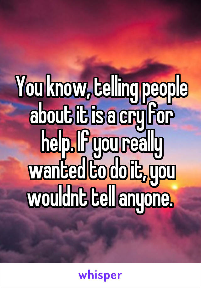 You know, telling people about it is a cry for help. If you really wanted to do it, you wouldnt tell anyone. 