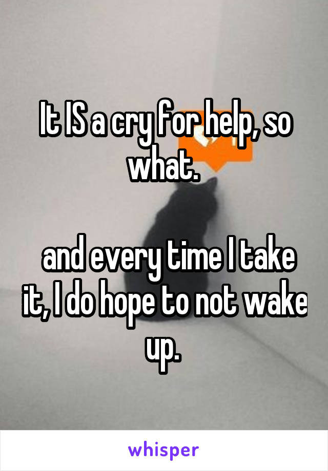 It IS a cry for help, so what. 

 and every time I take it, I do hope to not wake up. 