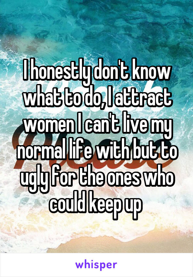 I honestly don't know what to do, I attract women I can't live my normal life with but to ugly for the ones who could keep up 