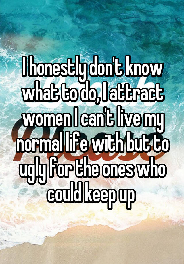 I honestly don't know what to do, I attract women I can't live my normal life with but to ugly for the ones who could keep up 