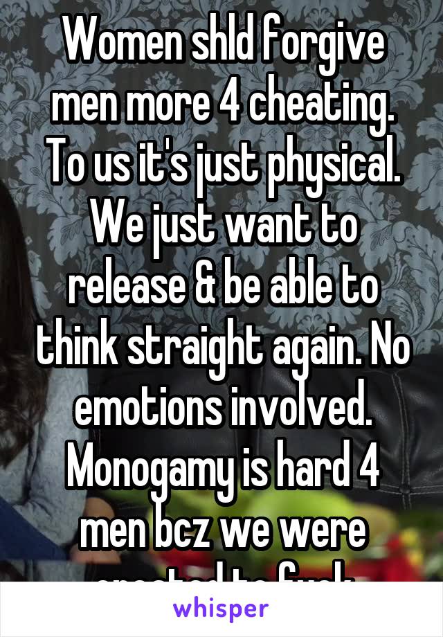 Women shld forgive men more 4 cheating. To us it's just physical. We just want to release & be able to think straight again. No emotions involved. Monogamy is hard 4 men bcz we were created to fuck