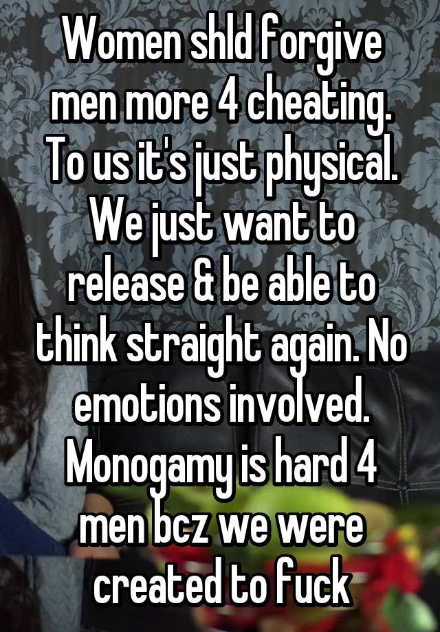 Women shld forgive men more 4 cheating. To us it's just physical. We just want to release & be able to think straight again. No emotions involved. Monogamy is hard 4 men bcz we were created to fuck