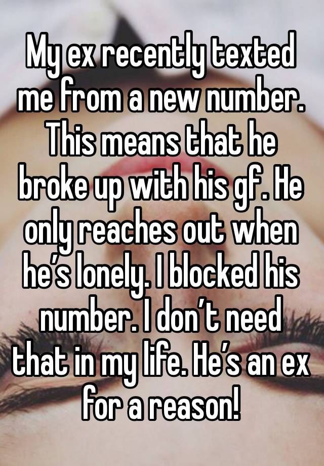 My ex recently texted me from a new number. This means that he broke up with his gf. He only reaches out when he’s lonely. I blocked his number. I don’t need that in my life. He’s an ex for a reason!