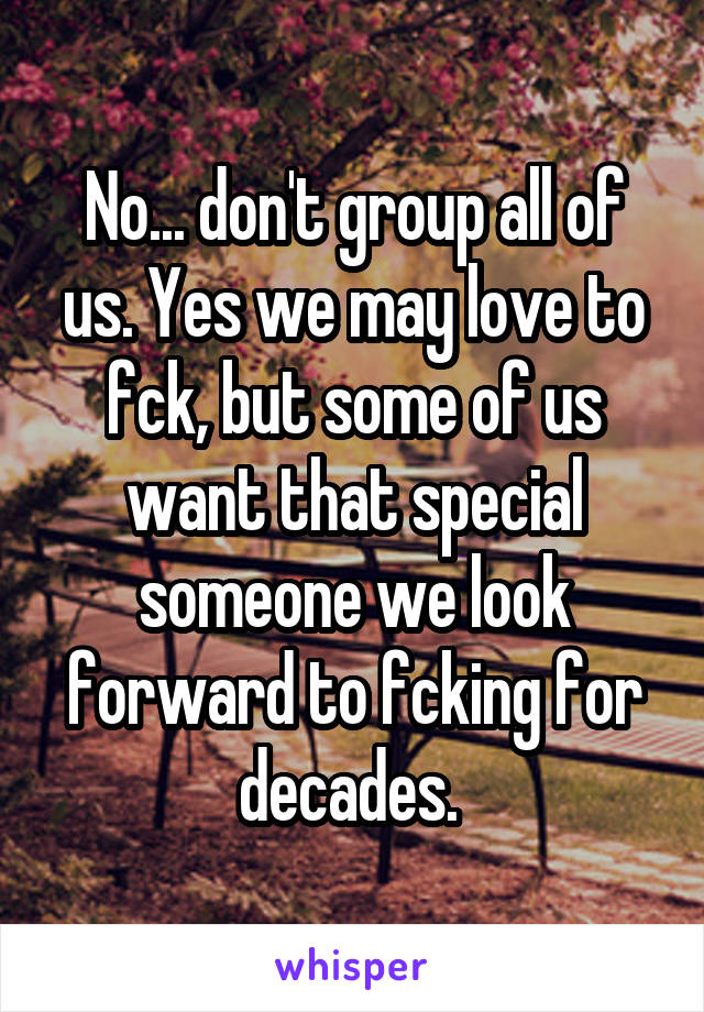 No... don't group all of us. Yes we may love to fck, but some of us want that special someone we look forward to fcking for decades. 