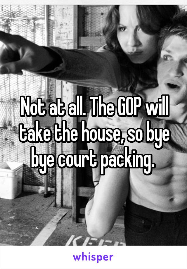 Not at all. The GOP will take the house, so bye bye court packing. 