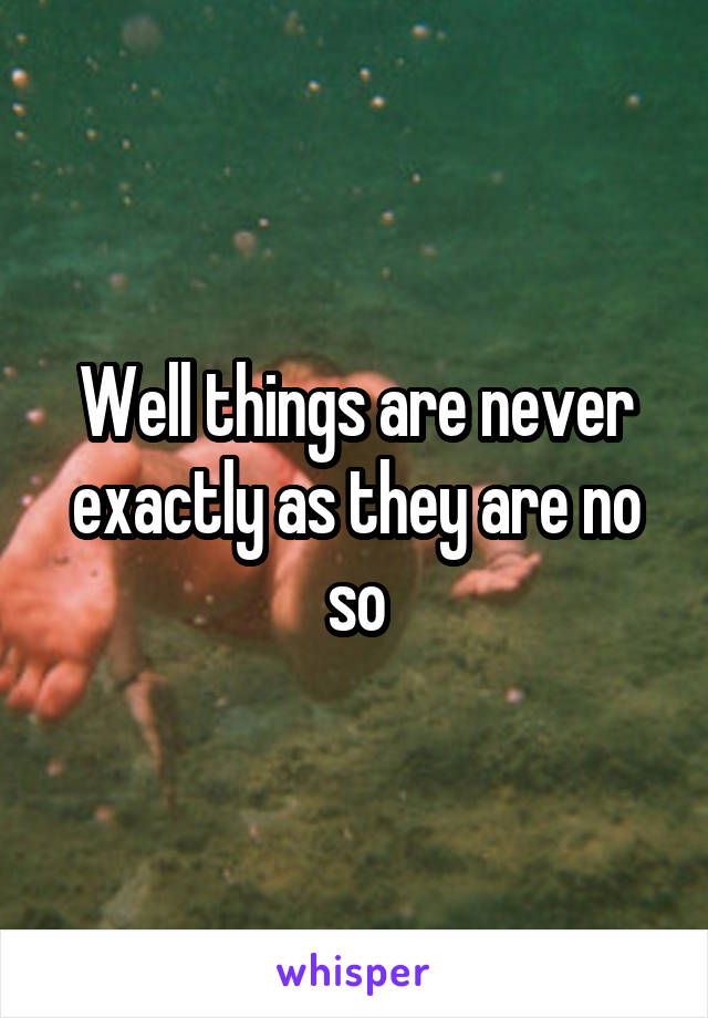 Well things are never exactly as they are no so