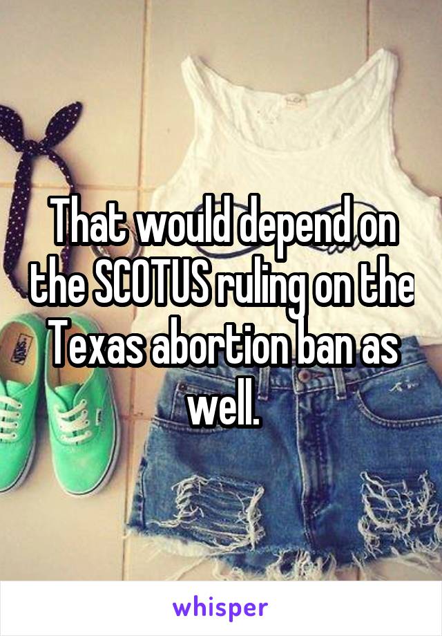 That would depend on the SCOTUS ruling on the Texas abortion ban as well.