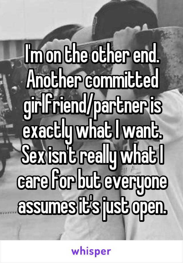 I'm on the other end. Another committed girlfriend/partner is exactly what I want. Sex isn't really what I care for but everyone assumes it's just open.