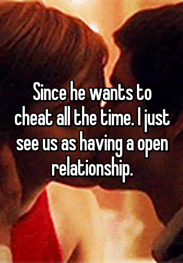 Since he wants to cheat all the time. I just see us as having a open relationship.