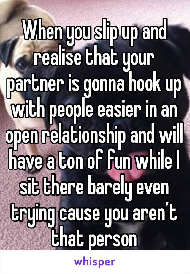 When you slip up and realise that your partner is gonna hook up with people easier in an open relationship and will have a ton of fun while I sit there barely even trying cause you aren’t that person