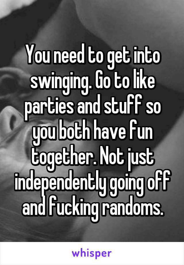 You need to get into swinging. Go to like parties and stuff so you both have fun together. Not just independently going off and fucking randoms.