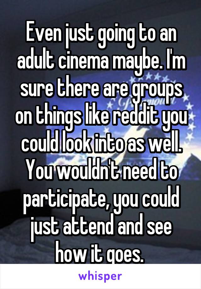 Even just going to an adult cinema maybe. I'm sure there are groups on things like reddit you could look into as well. You wouldn't need to participate, you could just attend and see how it goes. 