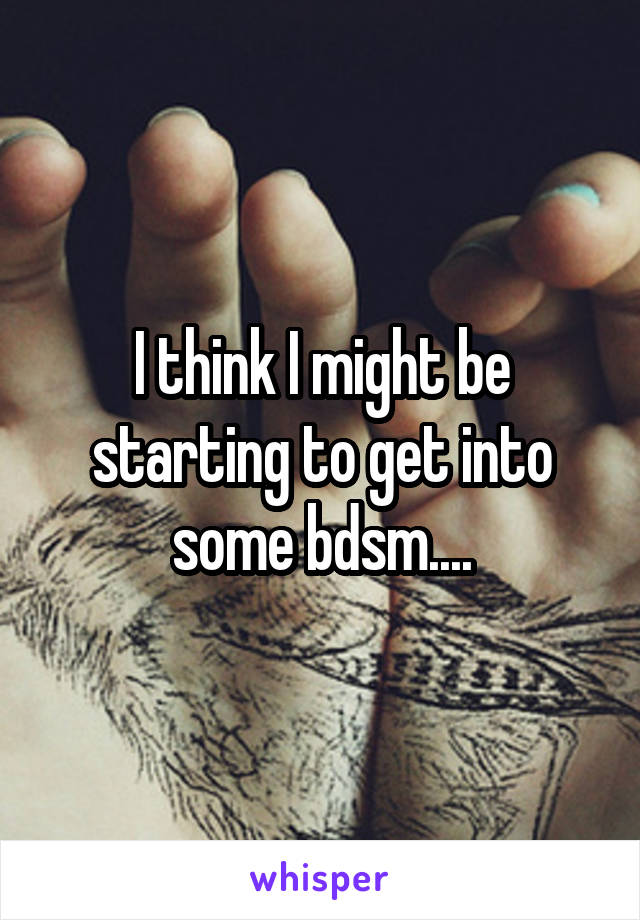 I think I might be starting to get into some bdsm....