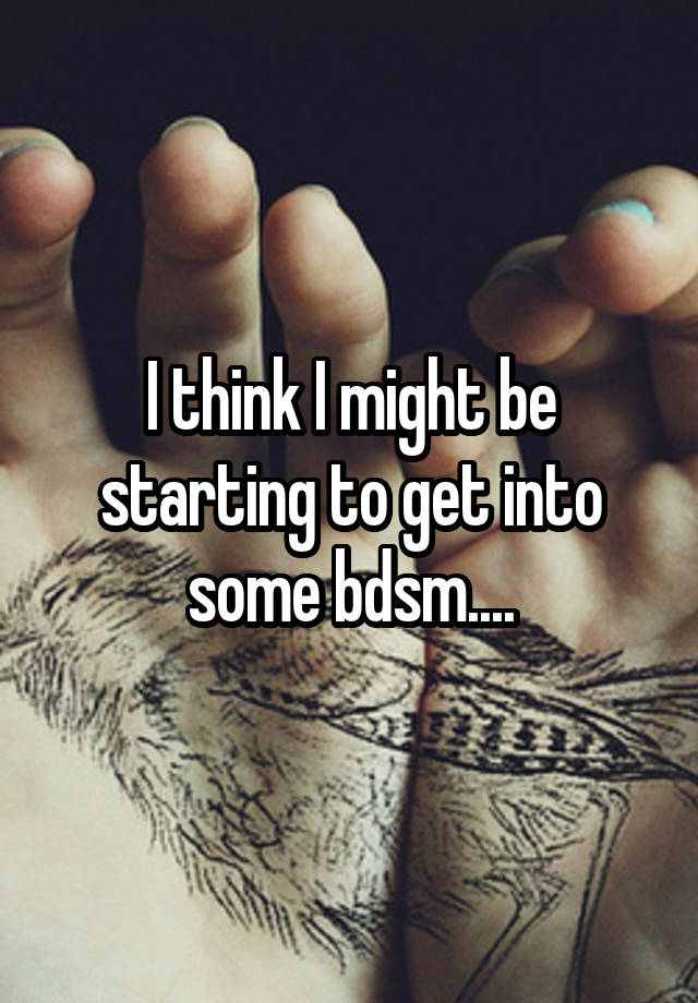 I think I might be starting to get into some bdsm....