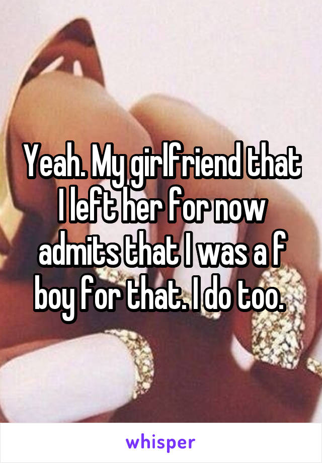 Yeah. My girlfriend that I left her for now admits that I was a f boy for that. I do too. 