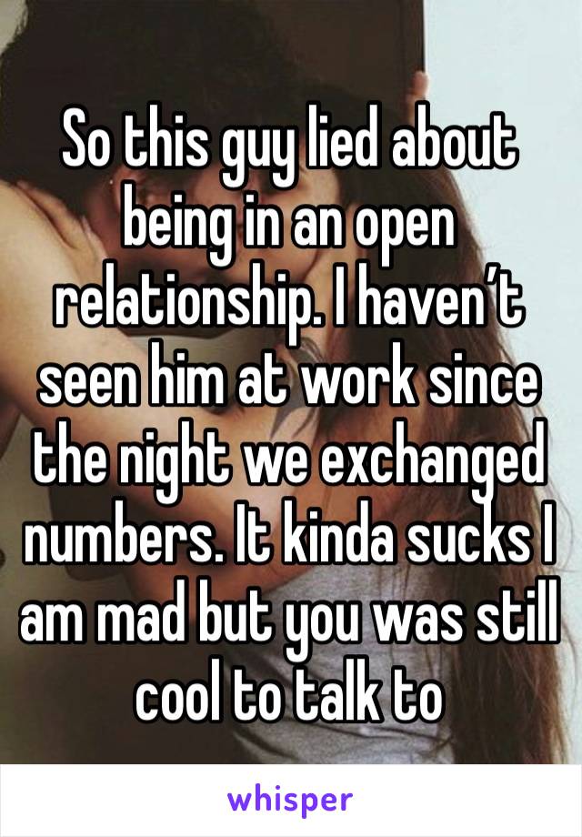 So this guy lied about being in an open relationship. I haven’t seen him at work since the night we exchanged numbers. It kinda sucks I am mad but you was still cool to talk to 