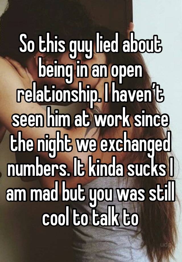 So this guy lied about being in an open relationship. I haven’t seen him at work since the night we exchanged numbers. It kinda sucks I am mad but you was still cool to talk to 