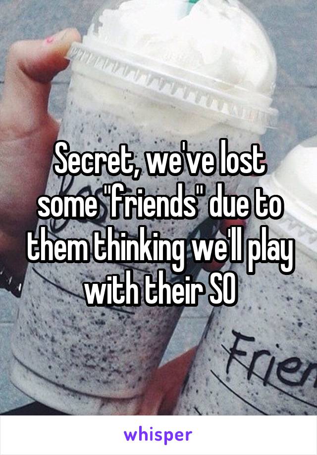 Secret, we've lost some "friends" due to them thinking we'll play with their SO