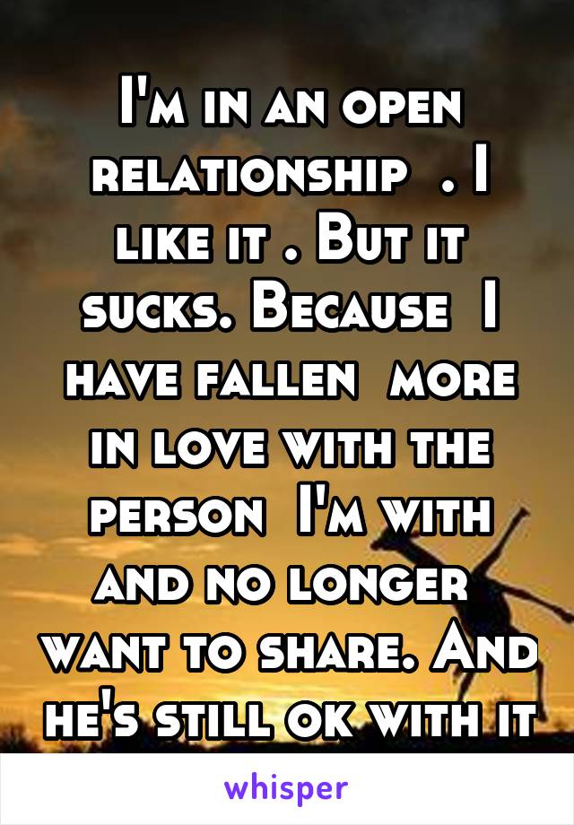 I'm in an open relationship  . I like it . But it sucks. Because  I have fallen  more in love with the person  I'm with and no longer  want to share. And he's still ok with it