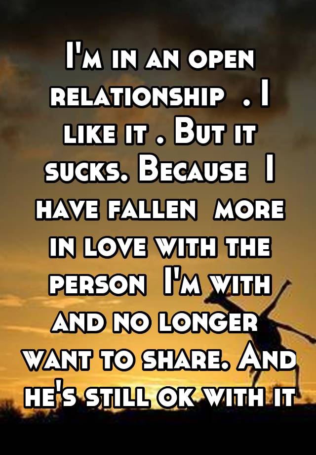 I'm in an open relationship  . I like it . But it sucks. Because  I have fallen  more in love with the person  I'm with and no longer  want to share. And he's still ok with it