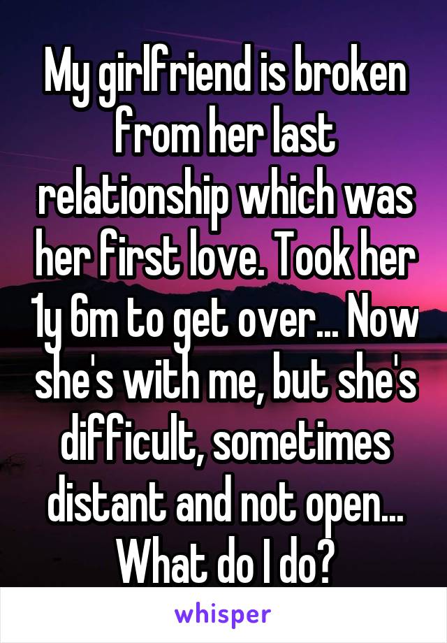 My girlfriend is broken from her last relationship which was her first love. Took her 1y 6m to get over... Now she's with me, but she's difficult, sometimes distant and not open... What do I do?