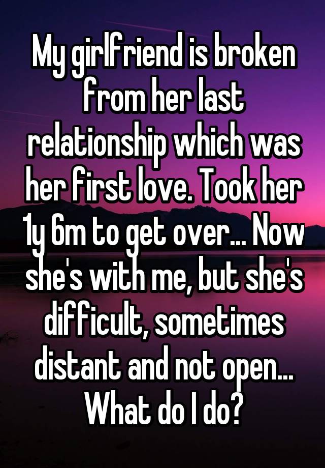 My girlfriend is broken from her last relationship which was her first love. Took her 1y 6m to get over... Now she's with me, but she's difficult, sometimes distant and not open... What do I do?